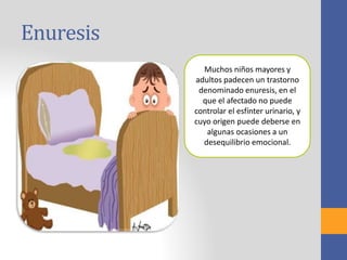 Enuresis
Muchos niños mayores y
adultos padecen un trastorno
denominado enuresis, en el
que el afectado no puede
controlar el esfínter urinario, y
cuyo origen puede deberse en
algunas ocasiones a un
desequilibrio emocional.
 