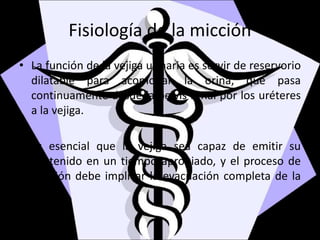Fisiología de la micción
• La función de la vejiga urinaria es servir de reservorio
dilatable para acomodar la orina, que pasa
continuamente desde la pelvis renal por los uréteres
a la vejiga.
• Es esencial que la vejiga sea capaz de emitir su
contenido en un tiempo apropiado, y el proceso de
emisión debe implicar la evacuación completa de la
vejiga.
 
