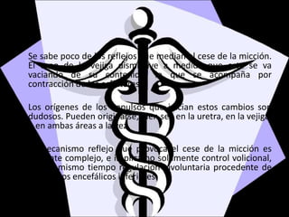 Se sabe poco de los reflejos que median el cese de la micción.
El tono de la vejiga disminuye a medida que esta se va
vaciando de su contenido, lo que se acompaña por
contracción de los esfínteres.
Los orígenes de los impulsos que inician estos cambios son
dudosos. Pueden originarse, bien sea en la uretra, en la vejiga,
o en ambas áreas a la vez.
El mecanismo reflejo que provoca el cese de la micción es
bastante complejo, e implica no solamente control volicional,
sino al mismo tiempo regulación involuntaria procedente de
los centros encefálicos inferiores.
 