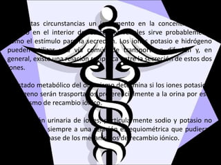 Bajo estas circunstancias un incremento en la concentración de
potasio en el interior de las células renales sirve probablemente
como el estímulo para la secreción. Los iones potasio e hidrógeno
pueden utilizar una vía común de transporte o difusión y, en
general, existe una relación recíproca entre la secreción de estos dos
iones.
El estado metabólico del organismo determina si los iones potasio o
hidrógeno serán trasportados preferencialmente a la orina por este
mecanismo de recambio iónico.
La excreción urinaria de iones, particularmente sodio y potasio no
se conforma siempre a una relación estequiométrica que pudieran
anticiparse a base de los mecanismos de recambio iónico.
 