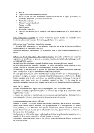 •
•
•
•
•
•
•
•
•

Anuria.
Oligohidramnios e hipoplasia pulmonar.
En el 85% de los casos se observa también anomalías en la vagina y el útero, los
conductos deferentes y las vesículas seminales.
Anomalías cardiacas.
Atresia traqueal y duodenal.
Paladar hendido.
Labio leporino
Anomalías cerebrales.
Causado por la mutación en los genes que regulan la expresión de la señalización de
GDNF.

Riñón Poliquístico Congénito: se forman numerosos quistes. Puede ser heredado como
trastorno autosómico recesivo o dominante, puede haber otros factores.
Enfermedad Renal Poliquístico Autosómica Recesiva:
1 de cada 5000 nacimientos, es una afección progresiva en la que se forman conductos
quísticos a partir de los túbulos colectores.
Los riñones adquieren gran tamaño, y la insuficiencia renal se produce en la niñez temprana o
tardía.
Enfermedad Renal Poliquístico Autosómica Dominante: los quistes se forman en todos los
segmentos de la nefrona y en general no provocan insuficiencia hasta la edad adulta, presente
es 1/500 a 1/1000 nacidos.
La duplicación del uréter es el resultado dela bifurcación temprana del brote uretral.
La bifurcación puede ser parcial o completa, y el tejido metanéfrico puede dividirse en dos
partes, cada uno de los cuales tiene una pelvis renal y un uréter propios.
Sin embargo, lo más frecuente es que las dos porciones presenten varios lóbulos comunes
como consecuencia de que se entremezclan los túbulos colectores.
En casos poco comunes, un uréter desemboca en la vejiga mientras que el otro es ectópico y
penetra en la vagina, la uretra o el vestíbulo. Esta anomalía se explica por la formación de dos
brotes uretrales .Uno de ellos suele tener una posición normal, en tanto que el anormal se
desplaza hacia abajo junto con el conducto mesonéfrico. Esta es la causa de su
desembocadura baja anormal en la vejiga urinaria, la uretra,la vejiga o la región del epidídimo.
POSICIÓN DEL RIÑON:
Situados inicialmente en la región pélvica, irrigado por la rama pélvica de la aorta.
Su ascenso se debe a: 1) la disminución de la curvatura del cuerpo, 2) el crecimiento en la
región lumbar y sacra.
A medida que asciende es vascularizado por arterias que nacen de la aorta a distintos niveles,
mientras que los inferiores generalmente se degeneran progresivamente.
LOCALIZACION ANORMAL DE LOS RIÑONES:
Durante su ascenso , los riñones atraviesas la bifurcación formada por las arterias umbilicales ,
pero a veces uno de ellos no asciende , sino que permanece en la pelvis próximo a la arteria
iliaca primitiva , y se lo denomina riñón pélvico. En ocasiones, ambos riñones se sitúan muy
juntos, de manera que al pasar por la bifurcación arterial sus polos inferiores se fusionan y
forman el riñón de herradura.
Por lo común, el riñón en herradura está situado a nivel de las vértebras lumbares inferiores,
pues la raíz de la arteria mesentérica inferior ´´impide su ascenso´´.
Los uréteres surgen de la cara anterior del riñón y pasan ventralmente al istmo en dirección
en dirección caudal.

 