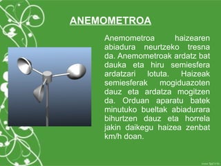 ANEMOMETROA
    Anemometroa       haizearen
    abiadura neurtzeko tresna
    da. Anemometroak ardatz bat
    dauka eta hiru semiesfera
    ardatzari lotuta. Haizeak
    semiesferak   mogiduazoten
    dauz eta ardatza mogitzen
    da. Orduan aparatu batek
    minutuko bueltak abiadurara
    bihurtzen dauz eta horrela
    jakin daikegu haizea zenbat
    km/h doan.
 