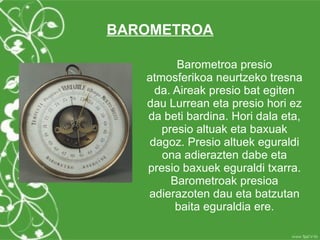 BAROMETROA

         Barometroa presio
   atmosferikoa neurtzeko tresna
    da. Aireak presio bat egiten
   dau Lurrean eta presio hori ez
   da beti bardina. Hori dala eta,
      presio altuak eta baxuak
   dagoz. Presio altuek eguraldi
      ona adierazten dabe eta
   presio baxuek eguraldi txarra.
        Barometroak presioa
   adierazoten dau eta batzutan
         baita eguraldia ere.
 