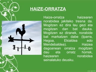 HAIZE-ORRATZA
    Haize-orratza        haizearen
    norabidea jakiteko tresna da.
    Mogitzen ez dira lau gezi eta
    mogitzen dan bat dauka.
    Mogitzen ez diranek, norabide
    bat markatzen dabe (Iparra,
    Hegoa,       Ekialdea      edo
    Mendebaldea).           Haizea
    dagoanean orratza mogitzen
    dau     eta   orratz    horrek,
    haizearen            norabidea
    seinalatuko deusku.
 