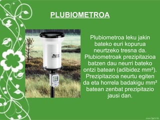 PLUBIOMETROA


         Plubiometroa leku jakin
          bateko euri kopurua
          neurtzeko tresna da.
      Plubiometroak prezipitazioa
        batzen dau neurri bateko
      ontzi batean (adibidez mm²).
       Prezipitazioa neurtu egiten
      da eta horrela badakigu mm²
       batean zenbat prezipitazio
                jausi dan.
 