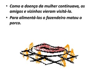 • Como a doença da mulher continuava, os
  amigos e vizinhos vieram visitá-la.
• Para alimentá-los o fazendeiro matou o
  porco.
 