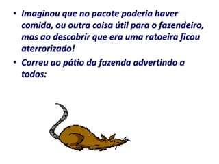 • Imaginou que no pacote poderia haver
  comida, ou outra coisa útil para o fazendeiro,
  mas ao descobrir que era uma ratoeira ficou
  aterrorizado!
• Correu ao pátio da fazenda advertindo a
  todos:
 