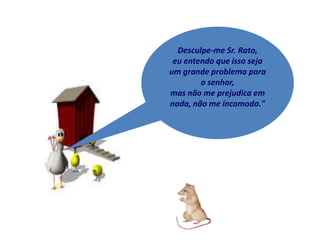 Desculpe-me Sr. Rato,
 eu entendo que isso seja
um grande problema para
        o senhor,
mas não me prejudica em
nada, não me incomoda."
 
