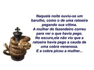 Naquela noite ouviu-se um
barulho, como o de uma ratoeira
      pegando sua vítima.
 A mulher do fazendeiro correu
   para ver o que havia pego.
   No escuro,ela não viu que a
 ratoeira havia pego a cauda de
      uma cobra venenosa.
   E a cobra picou a mulher...
 