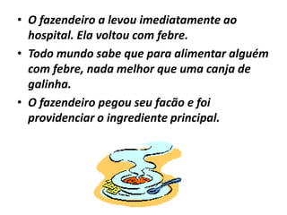 • O fazendeiro a levou imediatamente ao
  hospital. Ela voltou com febre.
• Todo mundo sabe que para alimentar alguém
  com febre, nada melhor que uma canja de
  galinha.
• O fazendeiro pegou seu facão e foi
  providenciar o ingrediente principal.
 