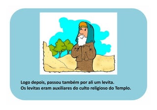 Logo depois, passou também por ali um levita.
Os levitas eram auxiliares do culto religioso do Templo.
 