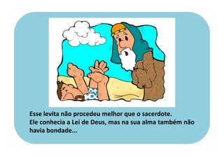 Esse levita não procedeu melhor que o sacerdote.
Ele conhecia a Lei de Deus, mas na sua alma também não
havia bondade...
 