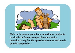 Mais tarde passou por ali um samaritano, habitante
da cidade de Samaria e que não eram muito
queridos na região. Ele aproximou-se e se encheu de
grande compaixão...
 