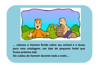 ... colocou o homem ferido sobre seu animal e o levou
para uma estalagem, um tipo de pequeno hotel que
ficava próximo dali.
Ele cuidou do homem durante toda a noite...
 