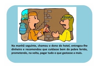 Na manhã seguinte, chamou o dono do hotel, entregou-lhe
dinheiro e recomendou que cuidasse bem do pobre ferido,
prometendo, na volta, pagar tudo o que gastasse a mais.
 