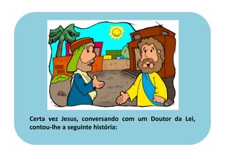 Certa vez Jesus, conversando com um Doutor da Lei,
contou-lhe a seguinte história:
 