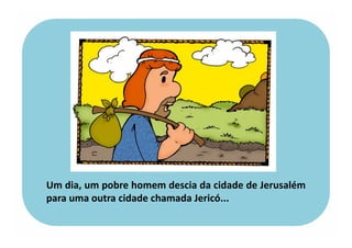 Um dia, um pobre homem descia da cidade de Jerusalém
para uma outra cidade chamada Jericó...
 