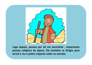 Logo depois, passou por ali um sacerdote , importante
pessoa religiosa da época. Ele também se dirigia para
Jericó e viu o pobre viajante caído na estrada.
 