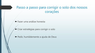 Passo a passo para corrigir o solo dos nossos
corações
 Fazer uma análise honesta
 Criar estratégias para corrigir o solo
 Pedir, humildemente a ajuda de Deus
 