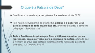 O que é a Palavra de Deus?
 Santifica-os na verdade; a tua palavra é a verdade. -João 17:17
 Pois não me envergonho do evangelho, porque é o poder de Deus
para a salvação de todo aquele que crê, primeiro do judeu e também
do grego; -Romanos 1:16
 Toda a Escritura é inspirada por Deus e útil para o ensino, para a
repreensão, para a correção, para a educação na justiça, a fim de que
o homem de Deus seja perfeito e perfeitamente habilitado para toda
boa obra. -2 Timóteo 3:16,17
 