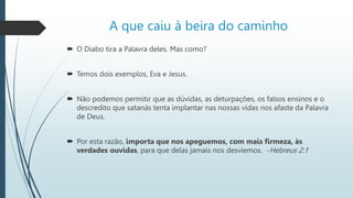 A que caiu à beira do caminho
 O Diabo tira a Palavra deles. Mas como?
 Temos dois exemplos, Eva e Jesus.
 Não podemos permitir que as dúvidas, as deturpações, os falsos ensinos e o
descredito que satanás tenta implantar nas nossas vidas nos afaste da Palavra
de Deus.
 Por esta razão, importa que nos apeguemos, com mais firmeza, às
verdades ouvidas, para que delas jamais nos desviemos. -Hebreus 2:1
 