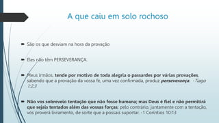 A que caiu em solo rochoso
 São os que desviam na hora da provação
 Eles não têm PERSEVERANÇA.
 Meus irmãos, tende por motivo de toda alegria o passardes por várias provações,
sabendo que a provação da vossa fé, uma vez confirmada, produz perseverança. -Tiago
1:2,3
 Não vos sobreveio tentação que não fosse humana; mas Deus é fiel e não permitirá
que sejais tentados além das vossas forças; pelo contrário, juntamente com a tentação,
vos proverá livramento, de sorte que a possais suportar. -1 Coríntios 10:13
 