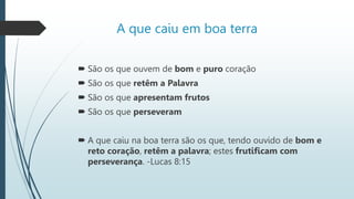A que caiu em boa terra
 São os que ouvem de bom e puro coração
 São os que retêm a Palavra
 São os que apresentam frutos
 São os que perseveram
 A que caiu na boa terra são os que, tendo ouvido de bom e
reto coração, retêm a palavra; estes frutificam com
perseverança. -Lucas 8:15
 