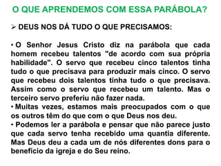  DEUS NOS DÁ TUDO O QUE PRECISAMOS:
• O Senhor Jesus Cristo diz na parábola que cada
homem recebeu talentos "de acordo com sua própria
habilidade". O servo que recebeu cinco talentos tinha
tudo o que precisava para produzir mais cinco. O servo
que recebeu dois talentos tinha tudo o que precisava.
Assim como o servo que recebeu um talento. Mas o
terceiro servo preferiu não fazer nada.
• Muitas vezes, estamos mais preocupados com o que
os outros têm do que com o que Deus nos deu.
• Podemos ler a parábola e pensar que não parece justo
que cada servo tenha recebido uma quantia diferente.
Mas Deus deu a cada um de nós diferentes dons para o
benefício da igreja e do Seu reino.
O QUE APRENDEMOS COM ESSA PARÁBOLA?
 