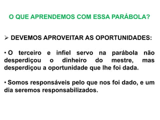  DEVEMOS APROVEITAR AS OPORTUNIDADES:
• O terceiro e infiel servo na parábola não
desperdiçou o dinheiro do mestre, mas
desperdiçou a oportunidade que lhe foi dada.
• Somos responsáveis pelo que nos foi dado, e um
dia seremos responsabilizados.
O QUE APRENDEMOS COM ESSA PARÁBOLA?
 