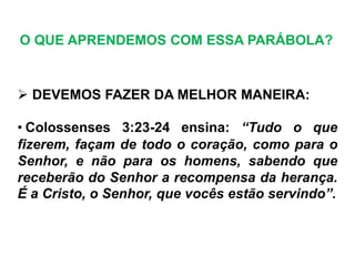  DEVEMOS FAZER DA MELHOR MANEIRA:
• Colossenses 3:23-24 ensina: “Tudo o que
fizerem, façam de todo o coração, como para o
Senhor, e não para os homens, sabendo que
receberão do Senhor a recompensa da herança.
É a Cristo, o Senhor, que vocês estão servindo”.
O QUE APRENDEMOS COM ESSA PARÁBOLA?
 