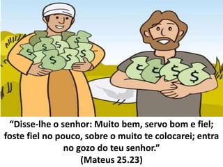 “Disse-lhe o senhor: Muito bem, servo bom e fiel;
foste fiel no pouco, sobre o muito te colocarei; entra
no gozo do teu senhor.”
(Mateus 25.23)
 