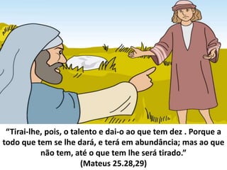 “Tirai-lhe, pois, o talento e dai-o ao que tem dez . Porque a
todo que tem se lhe dará, e terá em abundância; mas ao que
não tem, até o que tem lhe será tirado.”
(Mateus 25.28,29)
 
