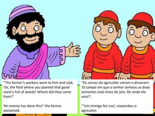 “The farmer’s workers went to him and said,
‘Sir, the field where you planted that good
seed is full of weeds! Where did they come
from?’
‘An enemy has done this!’ the farmer
exclaimed.
“Os servos do agricultor vieram e disseram:
‘O campo em que o senhor semeou as boas
sementes está cheio de joio. De onde ele
veio?’.
“‘Um inimigo fez isso’, respondeu o
agricultor.
 