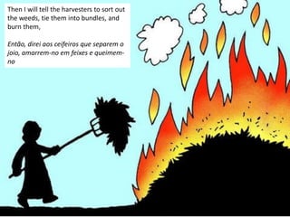 Then I will tell the harvesters to sort out
the weeds, tie them into bundles, and
burn them,
Então, direi aos ceifeiros que separem o
joio, amarrem-no em feixes e queimem-
no
 