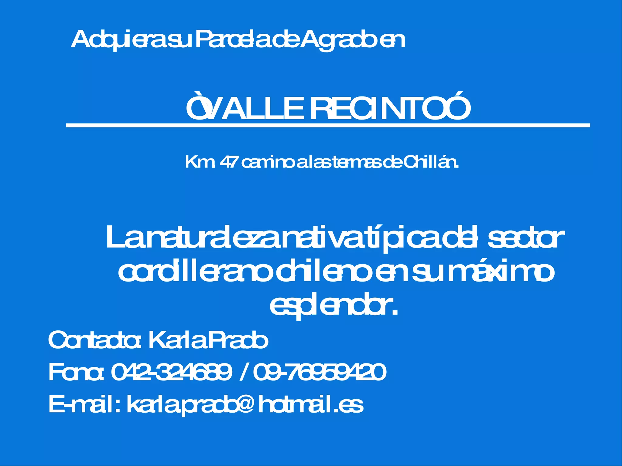Adquiera su Parcela de Agrado en “ VALLE RECINTO” Km. 47 camino a las termas de Chillán. La naturaleza nativa típica del sector cordillerano chileno en su máximo esplendor. Contacto: Karla Prado Fono: 042-324689 / 09-76959420 E-mail: karla.prado@hotmail.es
