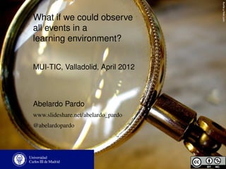 Auntie p ﬂickr.com
What if we could observe
all events in a
learning environment?


MUI-TIC, Valladolid, April 2012



Abelardo Pardo
www.slideshare.net/abelardo_pardo
@abelardopardo
 