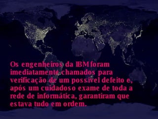 Os engenheiros da IBM foram imediatamente chamados para verificação de um possível defeito e, após um cuidadoso exame de toda a rede de informática, garantiram que estava tudo em ordem.   