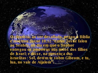 O cientista, ao ser desafiado, pegou a Bíblia e mostrou Josué 10:12 “Então Josué falou ao Senhor, no dia em que o Senhor entregou os amorreus nas mãos dos filhos de Israel; e disse, na presença dos israelitas: Sol, detém-te sobre Gibeom, e tu, lua, no vale de Aijalom”.   