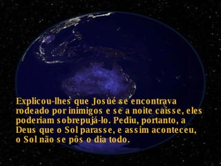 Explicou-lhes que Josué se encontrava rodeado por inimigos e se a noite caísse, eles poderiam sobrepujá-lo. Pediu, portanto, a Deus que o Sol parasse, e assim aconteceu, o Sol não se pôs o dia todo.   