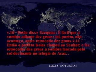 LUZES NOTURNAS  v.10 - Então disse Ezequias: É fácil que a sombra adiante dez graus; tal, porém, não aconteça, antes retroceda dez graus.v.11 - Então o profeta Isaías clamou ao Senhor; e fez retroceder dez graus a sombra lançada pelo sol declinante no relógio de Acaz.   .   