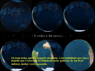 E então o dia nasce.. Ficaram todos quietos naquele momento. A incredulidade por causa daquilo que é concreto foi fulminada pelas palavras de um livro milenar, muitas vezes ignorado.   
