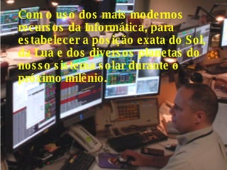 Com o uso dos mais modernos recursos da Informática, para estabelecer a posição exata do Sol, da Lua e dos diversos planetas do nosso sistema solar durante o próximo milênio.  