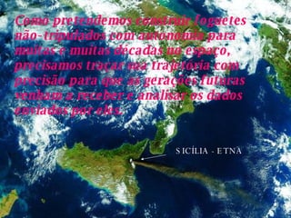 SICÍLIA - ETNA Como pretendemos construir foguetes não-tripulados com autonomia para muitas e muitas décadas no espaço, precisamos traçar sua trajetória com precisão para que as gerações futuras venham a receber e analisar os dados enviados por eles.   