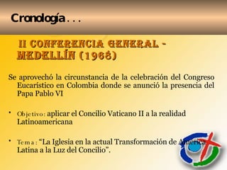 Cronología . . . II CONFERENCIA GENERAL -  Medellín  (1968) Se aprovechó la circunstancia de la celebración del Congreso Eucarístico en Colombia donde se anunció la presencia del Papa Pablo VI Objetivo:  aplicar el Concilio Vaticano II a la realidad Latinoamericana Tema:  “La Iglesia en la actual Transformación de América Latina a la Luz del Concilio”. 
