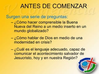 ANTES DE COMENZAR  Surgen una serie de preguntas: ¿Cómo hacer comprensible la Buena Nueva del Reino a un medio inserto en un mundo globalizado?  ¿Cómo hablar de Dios en medio de una modernidad en crisis?  ¿Cuál es el lenguaje adecuado, capaz de comunicar el acontecimiento salvador de Jesucristo, hoy y en nuestra Región? 