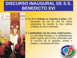 DISCURSO INAUGURAL DE S.S. BENEDICTO XVI 1. La Fe Cristiana en América Latina.-  Del encuentro de esa Fe con las etnias originarias ha nacido la rica cultura cristiana de este Continente. 2. Continuidad con las otras conferencias.-  La actividad humana y la globalización deben regirse por la ética, poniendo todo al servicio de la persona, creada a imagen y semejanza de Dios. 