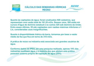 CÁLCULO DAS DEMANDAS HÍDRICAS e K
                          REÚSO



Quanto às captações de água, foram analisados 920 cadastros, que
representam uma vazão total de 191,25 m3/s. Desses usos, 595 estão em
cursos d’água de domínio estadual e os outros 325 sob domínio da União.
Entre esses últimos, 55 são captações com vazões máximas inferiores a 1
L/s, consideradas usos insignificantes.

Quanto à disponibilidade hídrica da bacia, tomamos por base a vazão
média da foz que fica em torno de 310 m3/s.

A prática de reúso na indústria está associada aos grandes usuários de
água.

Conforme dados do IPEA, em uma pesquisa realizada, apenas 14% das
indústrias reutilizam água, e a maioria dos que adotam esta prática
possuem sistema próprio de captação de água (25%).
 