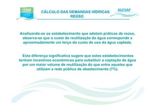 CÁLCULO DAS DEMANDAS HÍDRICAS e K
                        REÚSO



Analisando-se os estabelecimento que adotam práticas de reúso,
 observa-se que o custo de reutilização da água corresponde a
 aproximadamente um terço do custo de uso da água captada.


  Esta diferença significativa sugere que estes estabelecimentos
tenham incentivos econômicos para substituir a captação de água
  por um maior volume de reutilização do que entre aqueles que
          utilizam a rede pública de abastecimento (7%).
 