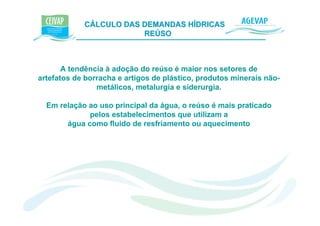 CÁLCULO DAS DEMANDAS HÍDRICAS e K
                        REÚSO



       A tendência à adoção do reúso é maior nos setores de
artefatos de borracha e artigos de plástico, produtos minerais não-
                metálicos, metalurgia e siderurgia.

  Em relação ao uso principal da água, o reúso é mais praticado
             pelos estabelecimentos que utilizam a
       água como fluido de resfriamento ou aquecimento
 
