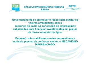 CÁLCULO DAS DEMANDAS HÍDRICAS e K
                     REUSO



Uma maneira de se promover o reúso seria utilizar os
            valores arrecadados com a
 cobrança na bacia na concessão de empréstimos
subsidiados para financiar investimentos em planos
           de reúso industrial de água.

  Enquanto não viabilizamos estes empréstimos a
indústria precisa de conhecer melhor o MECANISMO
                   DIFERENCIADO.
 